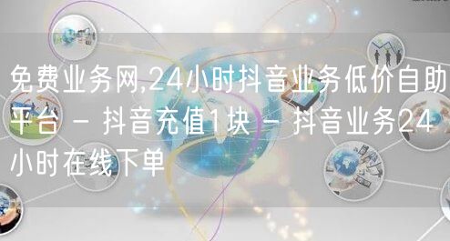 免费业务网,24小时抖音业务低价自助平台