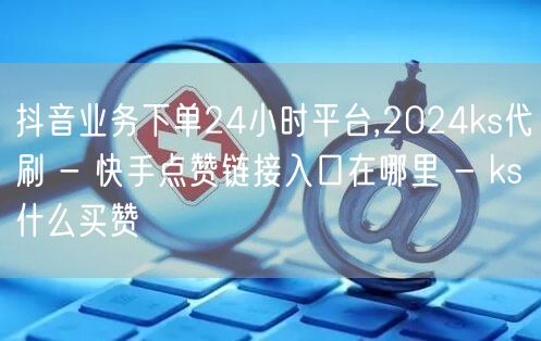 抖音业务下单24小时平台,2024ks代