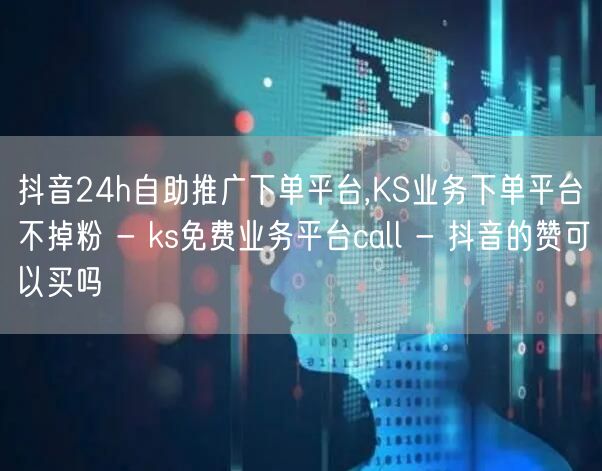 抖音24h自助推广下单平台,KS业务下单