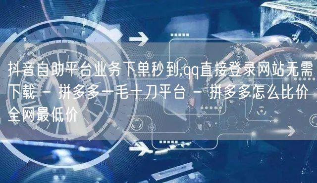 抖音自助平台业务下单秒到,qq直接登录网