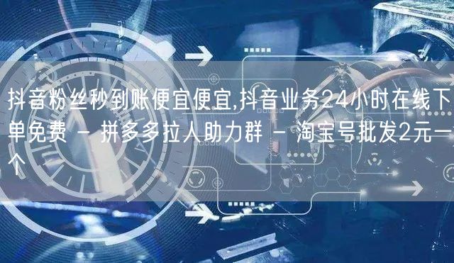 抖音粉丝秒到账便宜便宜,抖音业务24小时