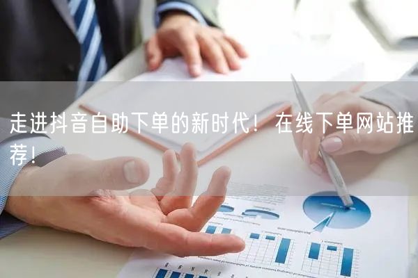 走进抖音自助下单的新时代！在线下单网站推
