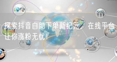 探索抖音自助下单新纪元，在线平台让你涨粉