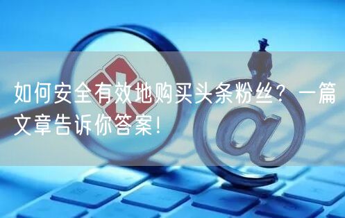 如何安全有效地购买头条粉丝？一篇文章告诉